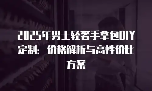 2025年男士轻奢手拿包DIY定制：价格解析与高性价比方案