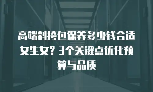 高端斜挎包保养多少钱合适女生女？3个关键点优化预算与品质