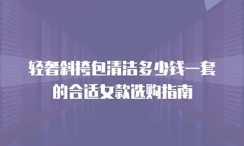 轻奢斜挎包清洁多少钱一套的合适女款选购指南