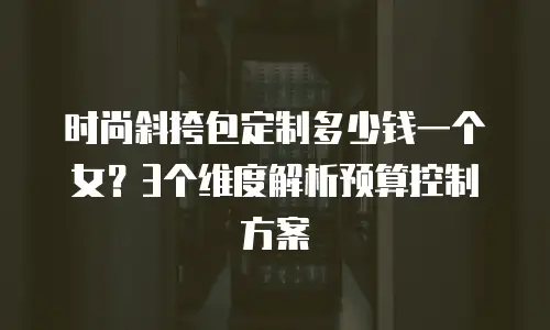 时尚斜挎包定制多少钱一个女？3个维度解析预算控制方案