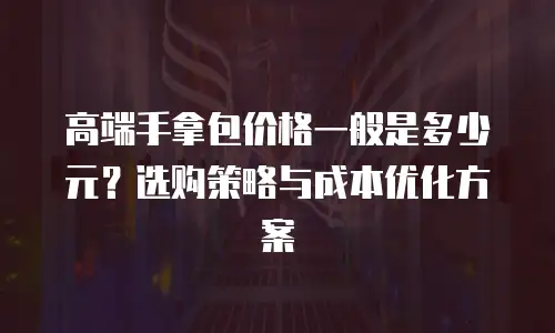 高端手拿包价格一般是多少元？选购策略与成本优化方案