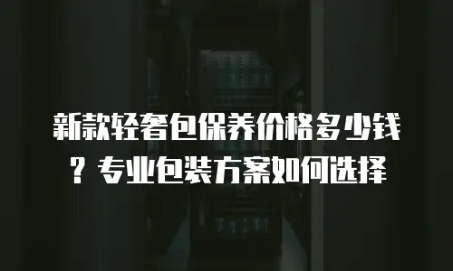 新款轻奢包保养价格多少钱？专业包装方案如何选择
