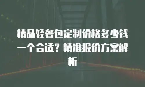 精品轻奢包定制价格多少钱一个合适？精准报价方案解析