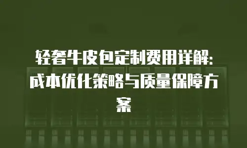 轻奢牛皮包定制费用详解：成本优化策略与质量保障方案