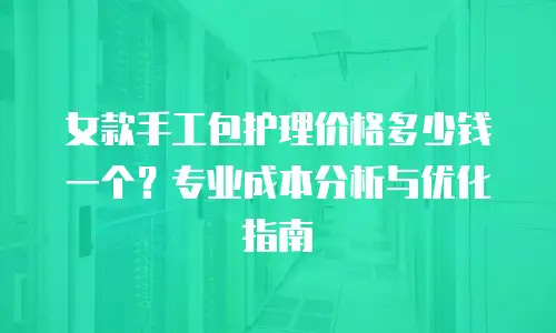 女款手工包护理价格多少钱一个？专业成本分析与优化指南