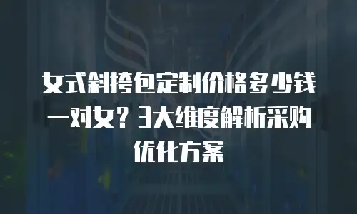 女式斜挎包定制价格多少钱一对女？3大维度解析采购优化方案
