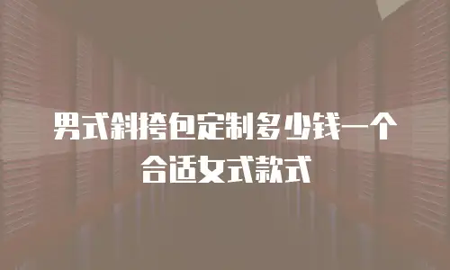 男式斜挎包定制多少钱一个合适女式款式