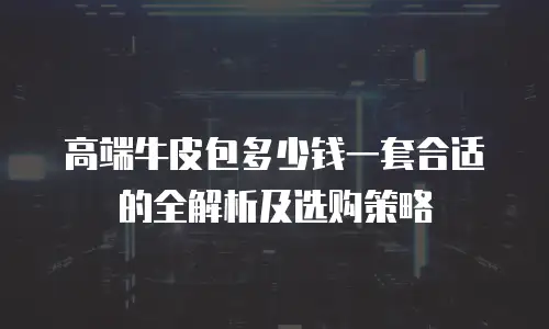高端牛皮包多少钱一套合适的全解析及选购策略