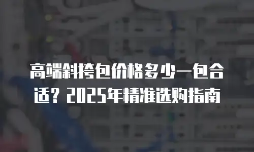 高端斜挎包价格多少一包合适？2025年精准选购指南