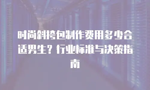时尚斜挎包制作费用多少合适男生？行业标准与决策指南