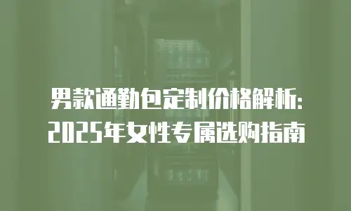 男款通勤包定制价格解析：2025年女性专属选购指南