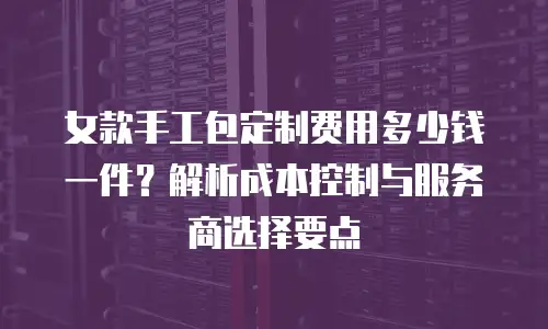 女款手工包定制费用多少钱一件？解析成本控制与服务商选择要点