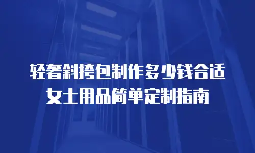 轻奢斜挎包制作多少钱合适女士用品简单定制指南