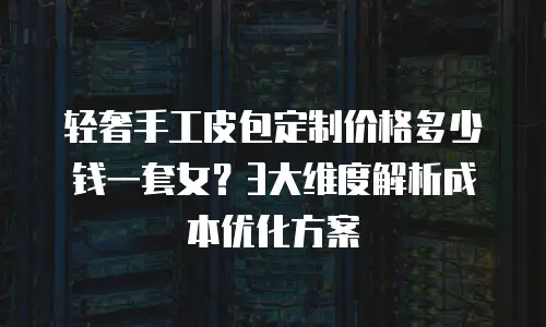 轻奢手工皮包定制价格多少钱一套女？3大维度解析成本优化方案