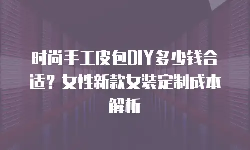 时尚手工皮包DIY多少钱合适？女性新款女装定制成本解析