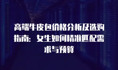 高端牛皮包价格分析及选购指南：女生如何精准匹配需求与预算