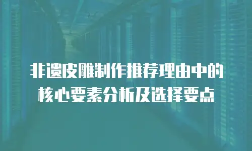 非遗皮雕制作推荐理由中的核心要素分析及选择要点