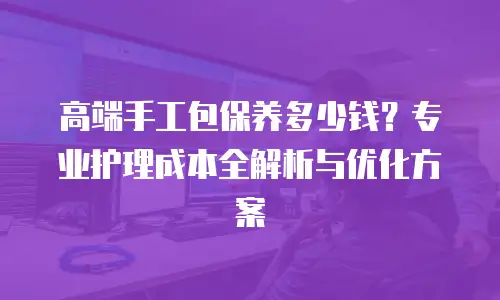 高端手工包保养多少钱？专业护理成本全解析与优化方案
