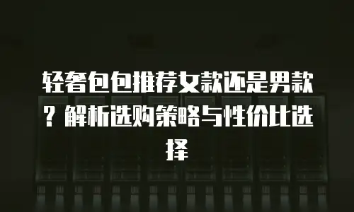 轻奢包包推荐女款还是男款？解析选购策略与性价比选择