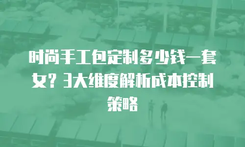 时尚手工包定制多少钱一套女？3大维度解析成本控制策略