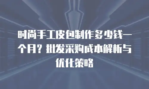 时尚手工皮包制作多少钱一个月？批发采购成本解析与优化策略