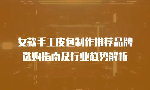 女款手工皮包制作推荐品牌选购指南及行业趋势解析