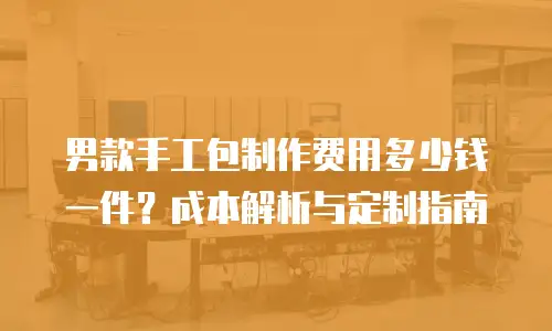 男款手工包制作费用多少钱一件？成本解析与定制指南