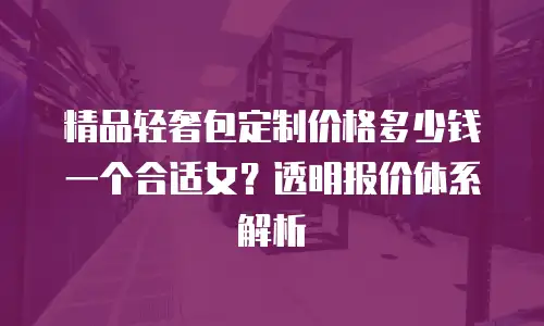 精品轻奢包定制价格多少钱一个合适女？透明报价体系解析