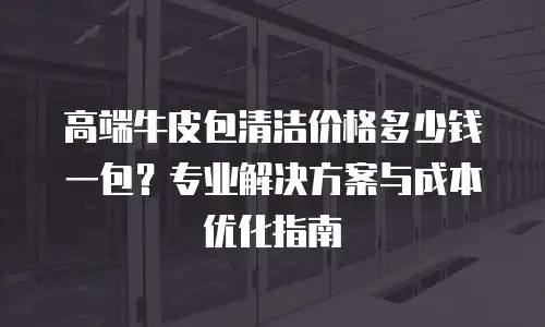 高端牛皮包清洁价格多少钱一包？专业解决方案与成本优化指南
