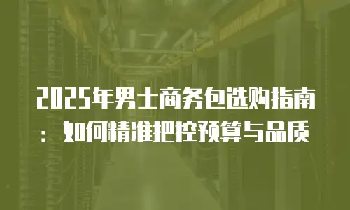 2025年男士商务包选购指南：如何精准把控预算与品质