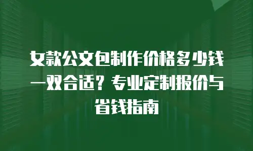 女款公文包制作价格多少钱一双合适？专业定制报价与省钱指南