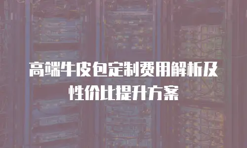 高端牛皮包定制费用解析及性价比提升方案