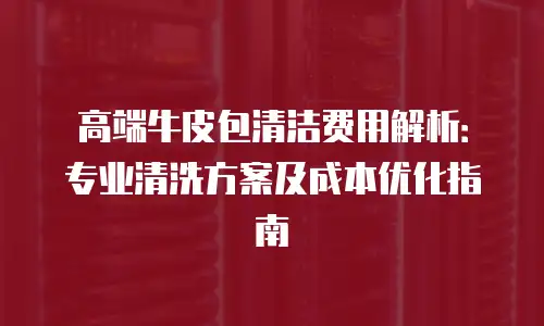 高端牛皮包清洁费用解析：专业清洗方案及成本优化指南