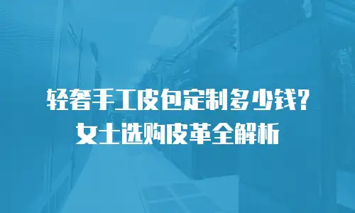 轻奢手工皮包定制多少钱？女士选购皮革全解析