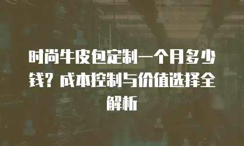 时尚牛皮包定制一个月多少钱？成本控制与价值选择全解析
