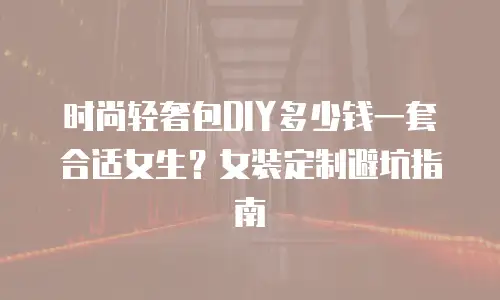 时尚轻奢包DIY多少钱一套合适女生？女装定制避坑指南