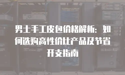 男士手工皮包价格解析：如何选购高性价比产品及节省开支指南