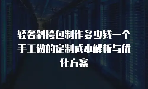 轻奢斜挎包制作多少钱一个手工做的定制成本解析与优化方案