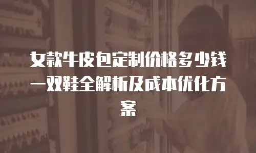 女款牛皮包定制价格多少钱一双鞋全解析及成本优化方案