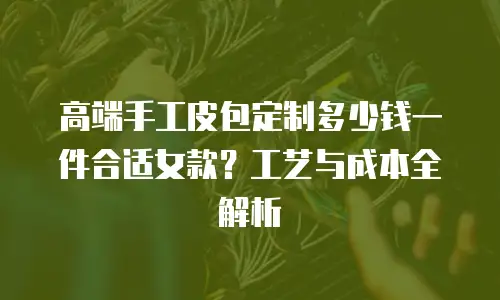 高端手工皮包定制多少钱一件合适女款？工艺与成本全解析