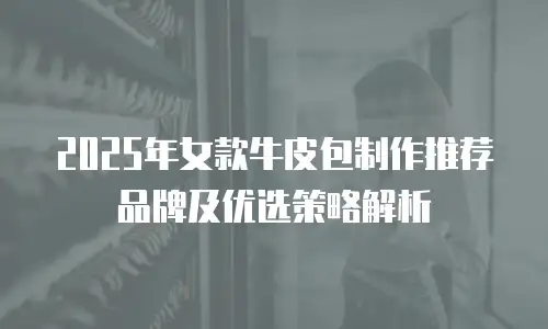 2025年女款牛皮包制作推荐品牌及优选策略解析