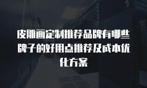 皮雕画定制推荐品牌有哪些牌子的好用点推荐及成本优化方案