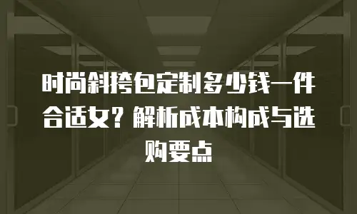 时尚斜挎包定制多少钱一件合适女？解析成本构成与选购要点