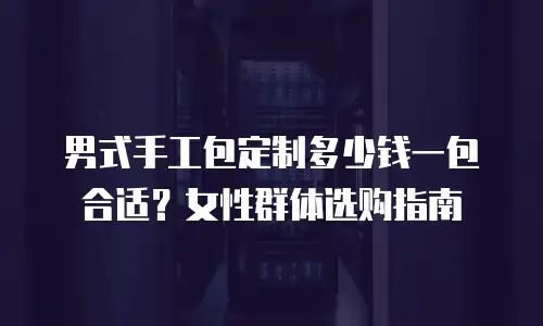 男式手工包定制多少钱一包合适？女性群体选购指南