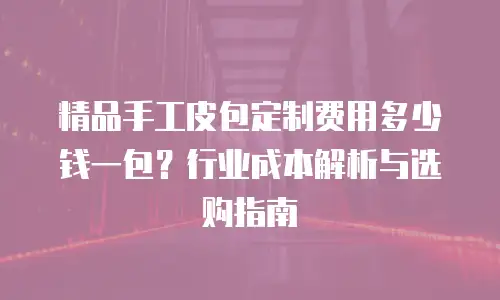 精品手工皮包定制费用多少钱一包？行业成本解析与选购指南