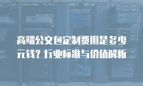 高端公文包定制费用是多少元钱？行业标准与价值解析