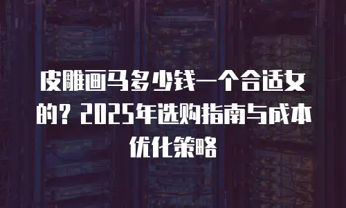 皮雕画马多少钱一个合适女的？2025年选购指南与成本优化策略