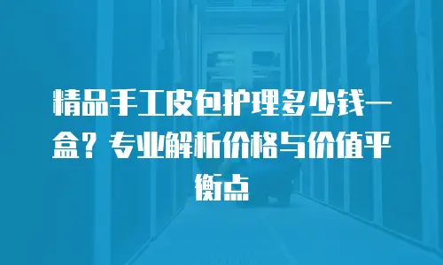 精品手工皮包护理多少钱一盒？专业解析价格与价值平衡点