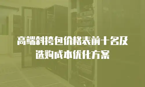 高端斜挎包价格表前十名及选购成本优化方案