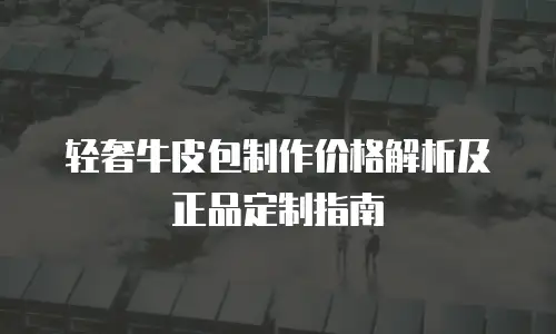 轻奢牛皮包制作价格解析及正品定制指南